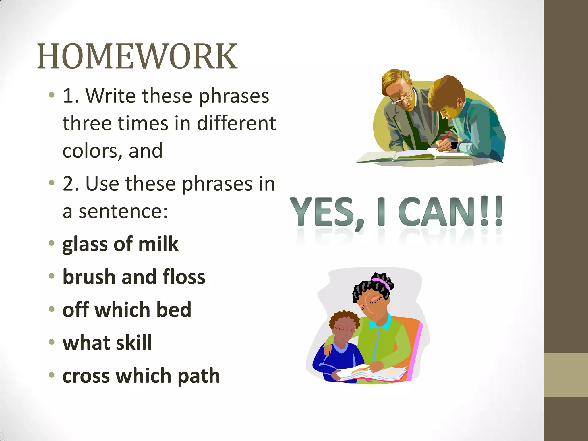 HOMEWORK
• 1. Write these phrases
  three times in different
  colors, and
• 2. Use these phrases in
  a sentence:
• glass of milk
• brush and floss
• off which bed
• what skill
• cross which path
 