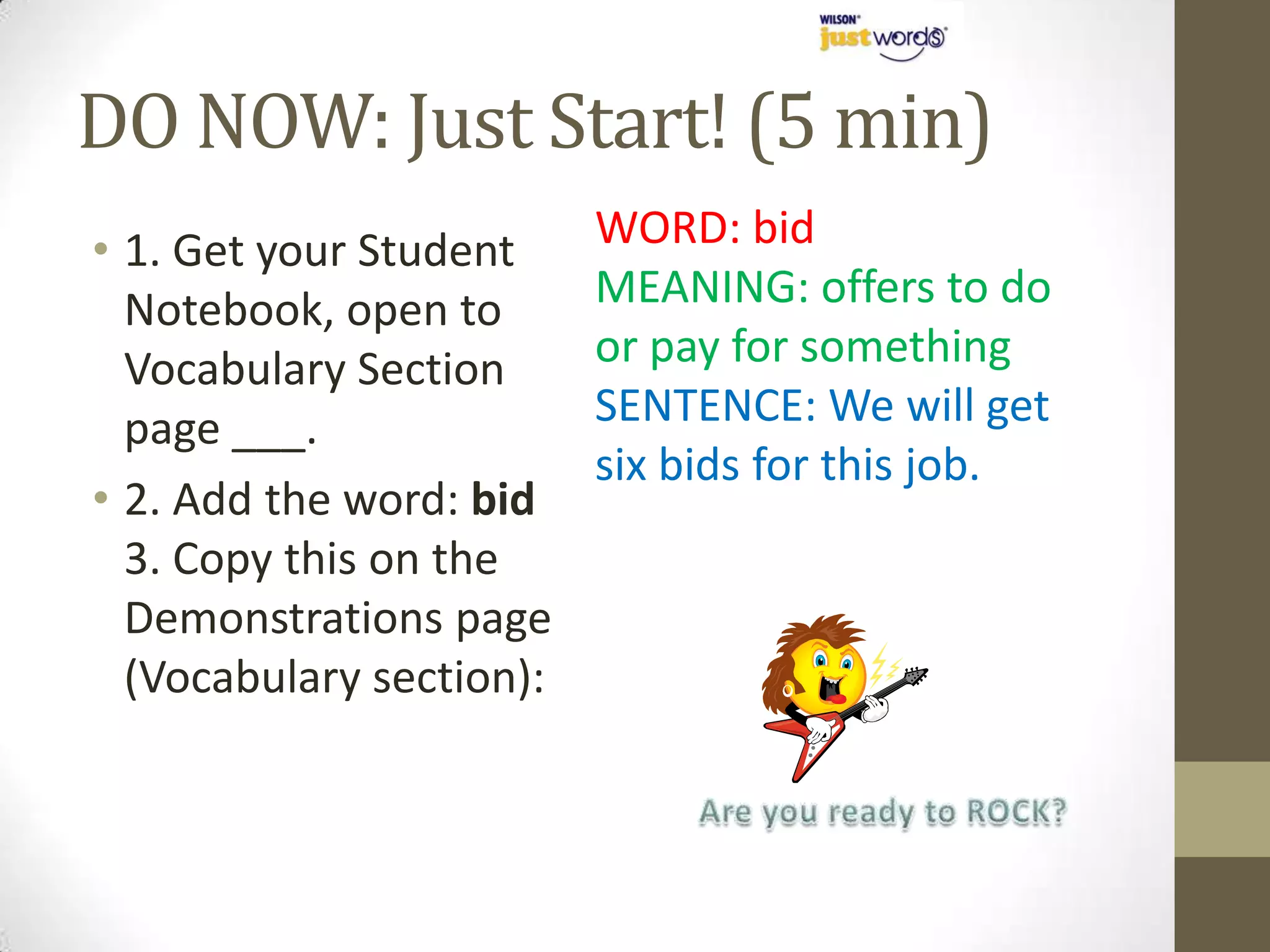 DO NOW: Just Start! (5 min)
• 1. Get your Student     WORD: bid
  Notebook, open to       MEANING: offers to do
  Vocabulary Section      or pay for something
  page ___.               SENTENCE: We will get
                          six bids for this job.
• 2. Add the word: bid
  3. Copy this on the
  Demonstrations page
  (Vocabulary section):
 