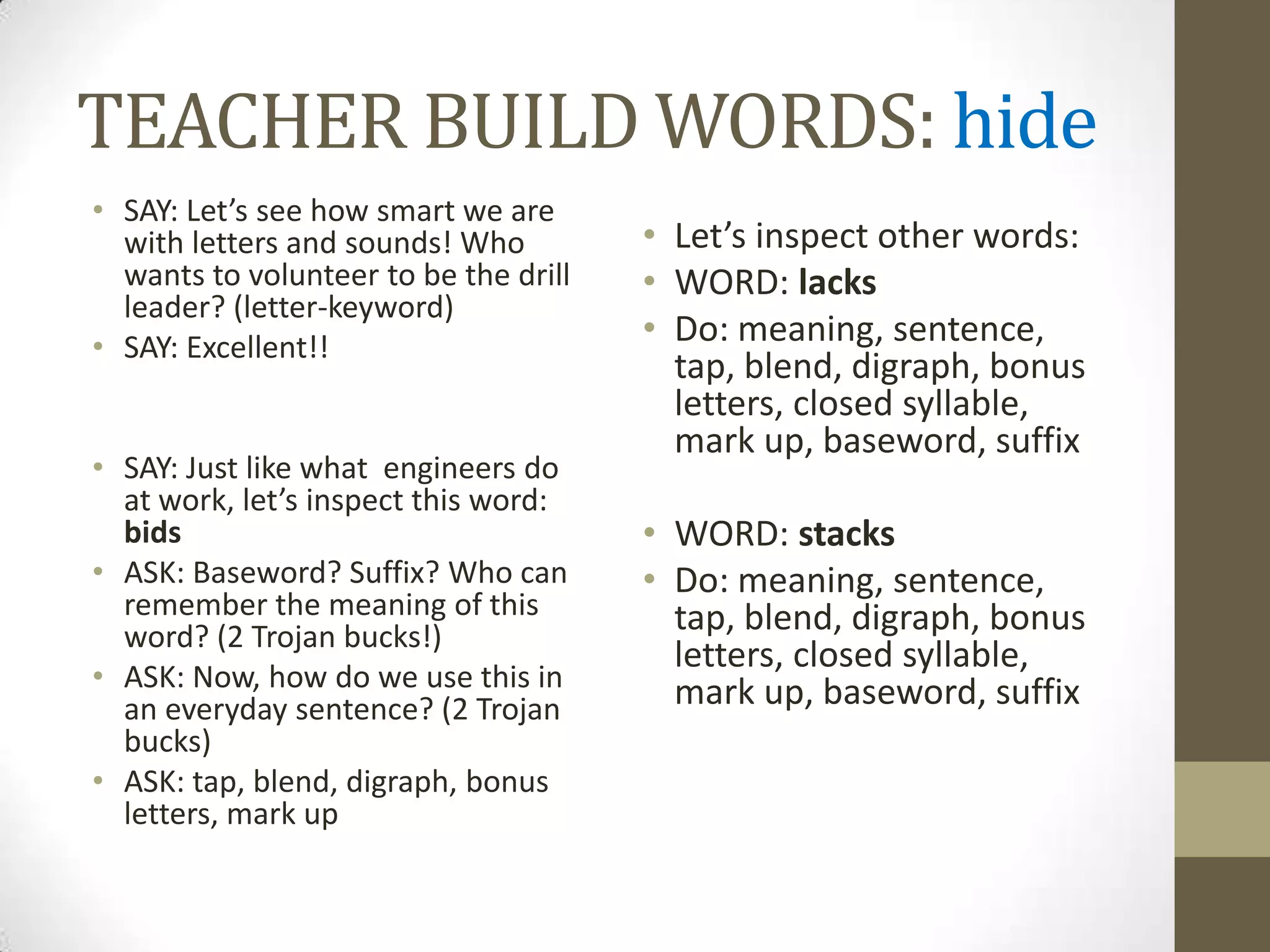 TEACHER BUILD WORDS: hide
• SAY: Let’s see how smart we are
  with letters and sounds! Who         • Let’s inspect other words:
  wants to volunteer to be the drill   • WORD: lacks
  leader? (letter-keyword)
• SAY: Excellent!!
                                       • Do: meaning, sentence,
                                         tap, blend, digraph, bonus
                                         letters, closed syllable,
                                         mark up, baseword, suffix
• SAY: Just like what engineers do
  at work, let’s inspect this word:
  bids                                 • WORD: stacks
• ASK: Baseword? Suffix? Who can       • Do: meaning, sentence,
  remember the meaning of this           tap, blend, digraph, bonus
  word? (2 Trojan bucks!)
                                         letters, closed syllable,
• ASK: Now, how do we use this in        mark up, baseword, suffix
  an everyday sentence? (2 Trojan
  bucks)
• ASK: tap, blend, digraph, bonus
  letters, mark up
 