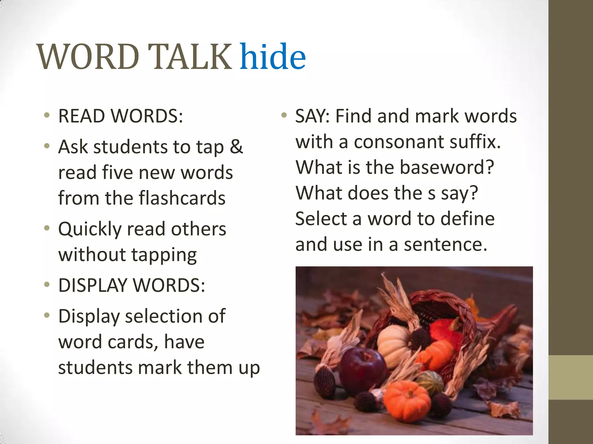 WORD TALK hide
• READ WORDS:           • SAY: Find and mark words
• Ask students to tap &   with a consonant suffix.
  read five new words     What is the baseword?
  from the flashcards     What does the s say?
• Quickly read others     Select a word to define
  without tapping         and use in a sentence.
• DISPLAY WORDS:
• Display selection of
  word cards, have
  students mark them up
 