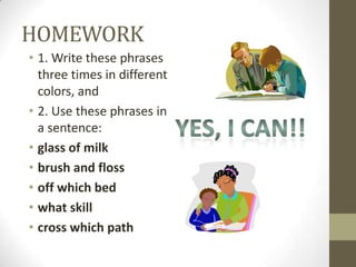 HOMEWORK
• 1. Write these phrases
  three times in different
  colors, and
• 2. Use these phrases in
  a sentence:
• glass of milk
• brush and floss
• off which bed
• what skill
• cross which path
 