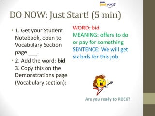 DO NOW: Just Start! (5 min)
• 1. Get your Student     WORD: bid
  Notebook, open to       MEANING: offers to do
  Vocabulary Section      or pay for something
  page ___.               SENTENCE: We will get
                          six bids for this job.
• 2. Add the word: bid
  3. Copy this on the
  Demonstrations page
  (Vocabulary section):
 