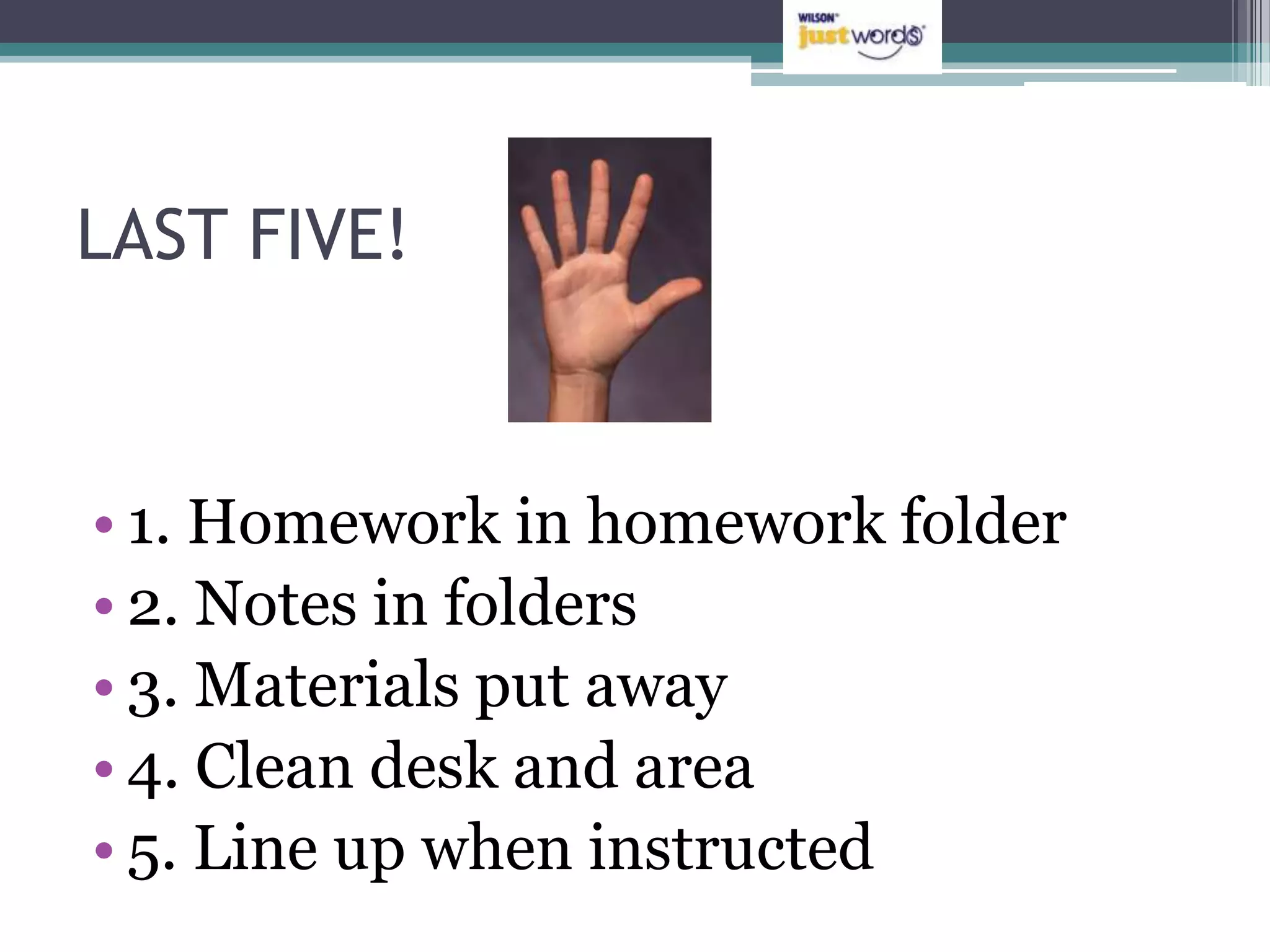 LAST FIVE!



• 1. Homework in homework folder
• 2. Notes in folders
• 3. Materials put away
• 4. Clean desk and area
• 5. Line up when instructed
 