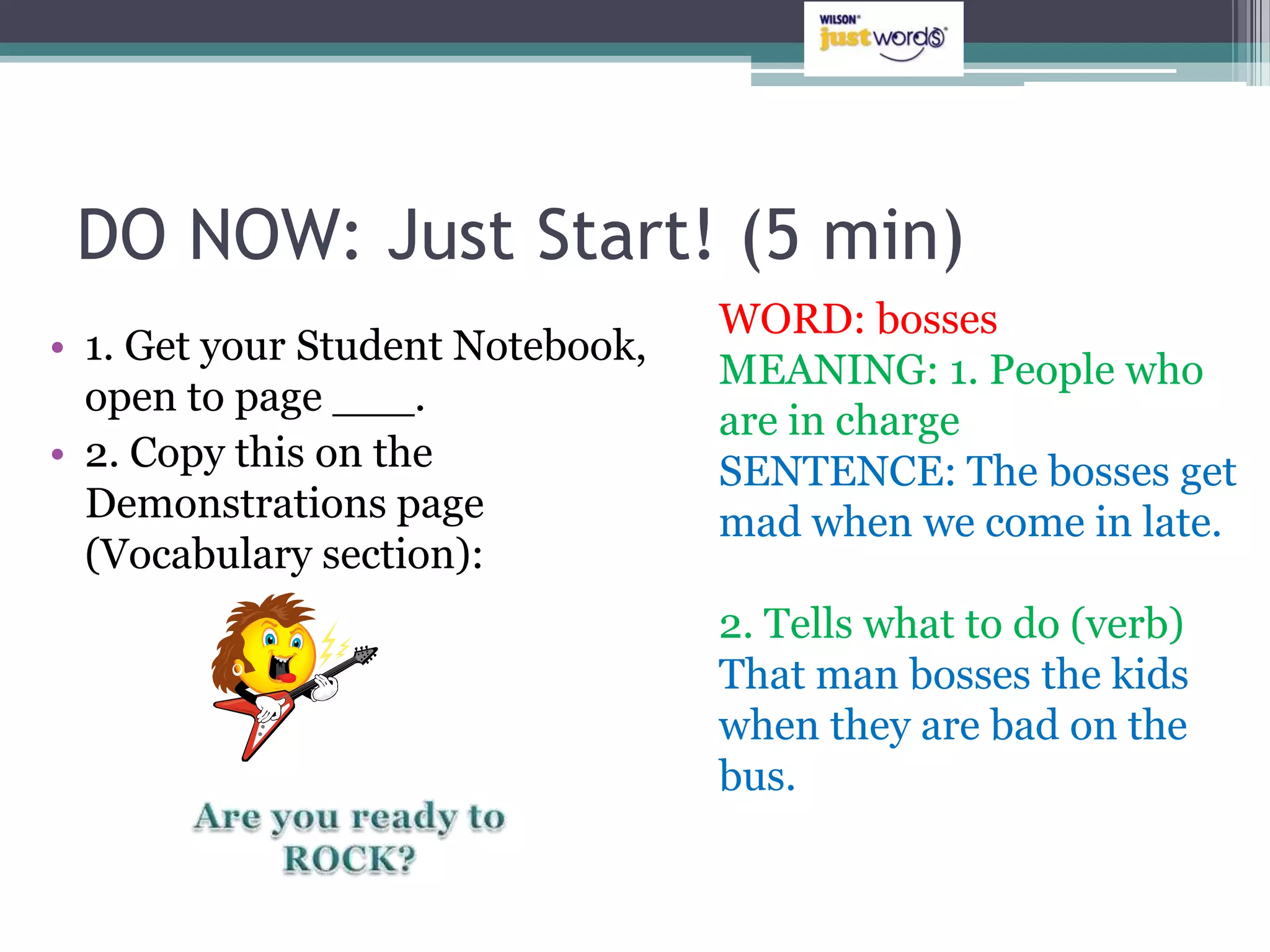 DO NOW: Just Start! (5 min)
                                  WORD: bosses
• 1. Get your Student Notebook,
                                  MEANING: 1. People who
  open to page ___.
                                  are in charge
• 2. Copy this on the             SENTENCE: The bosses get
  Demonstrations page             mad when we come in late.
  (Vocabulary section):
                                  2. Tells what to do (verb)
                                  That man bosses the kids
                                  when they are bad on the
                                  bus.
 