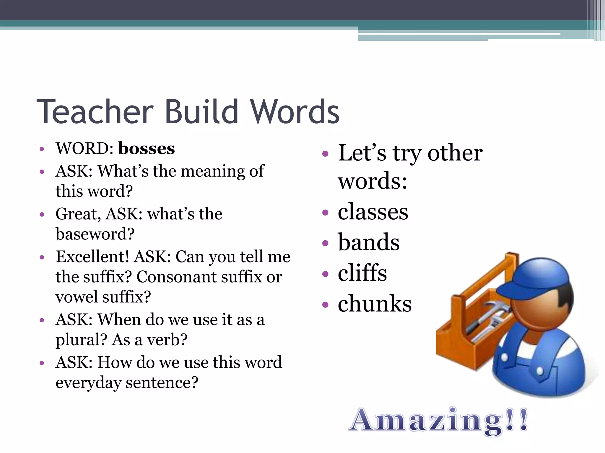 Teacher Build Words
• WORD: bosses                      • Let’s try other
• ASK: What’s the meaning of
  this word?                          words:
• Great, ASK: what’s the            • classes
  baseword?
                                    • bands
• Excellent! ASK: Can you tell me
  the suffix? Consonant suffix or   • cliffs
  vowel suffix?
                                    • chunks
• ASK: When do we use it as a
  plural? As a verb?
• ASK: How do we use this word
  everyday sentence?
 