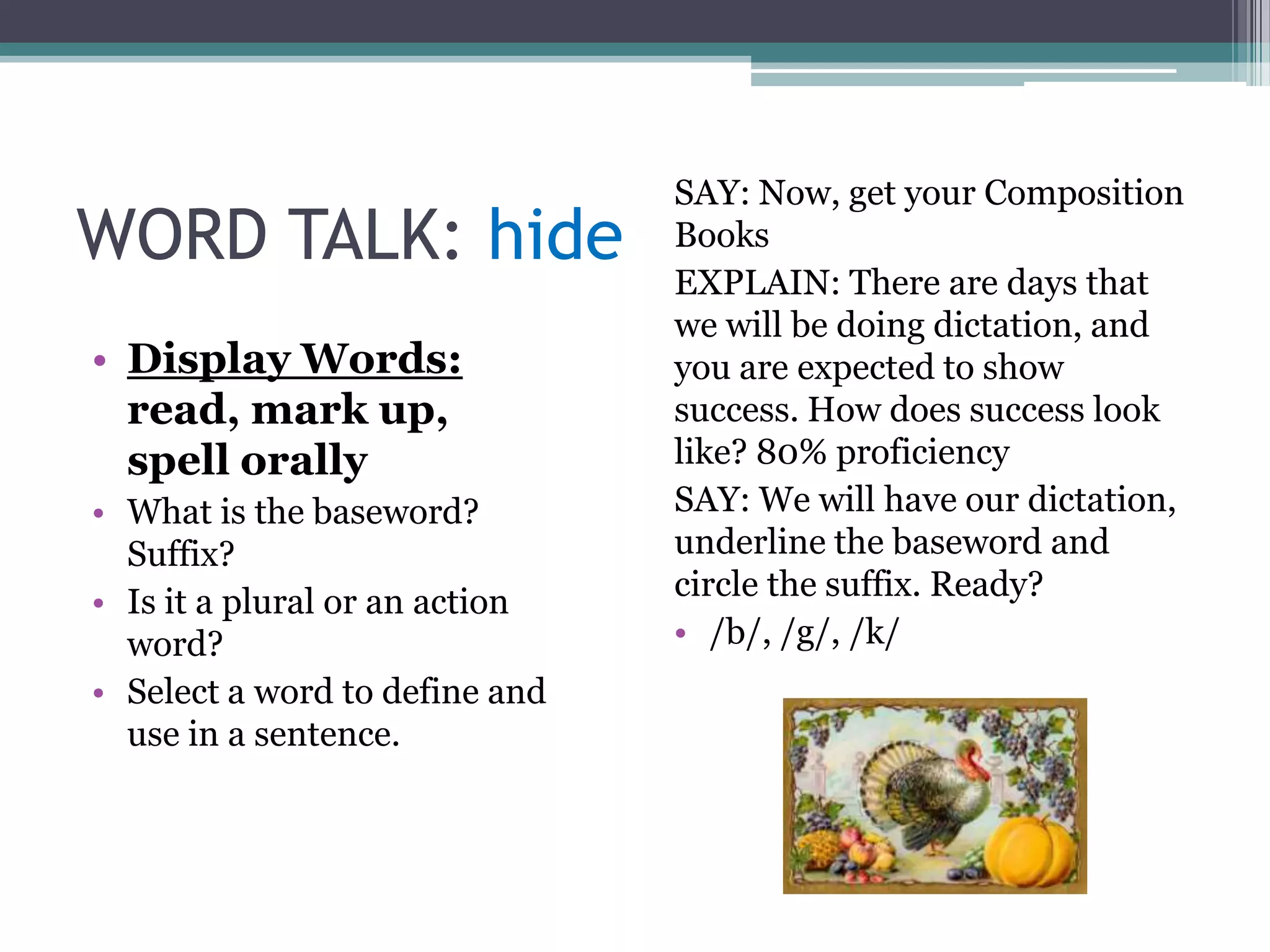 SAY: Now, get your Composition
WORD TALK: hide                 Books
                                EXPLAIN: There are days that
                                we will be doing dictation, and
• Display Words:                you are expected to show
  read, mark up,                success. How does success look
  spell orally                  like? 80% proficiency
• What is the baseword?         SAY: We will have our dictation,
  Suffix?                       underline the baseword and
• Is it a plural or an action   circle the suffix. Ready?
  word?                         • /b/, /g/, /k/
• Select a word to define and
  use in a sentence.
 