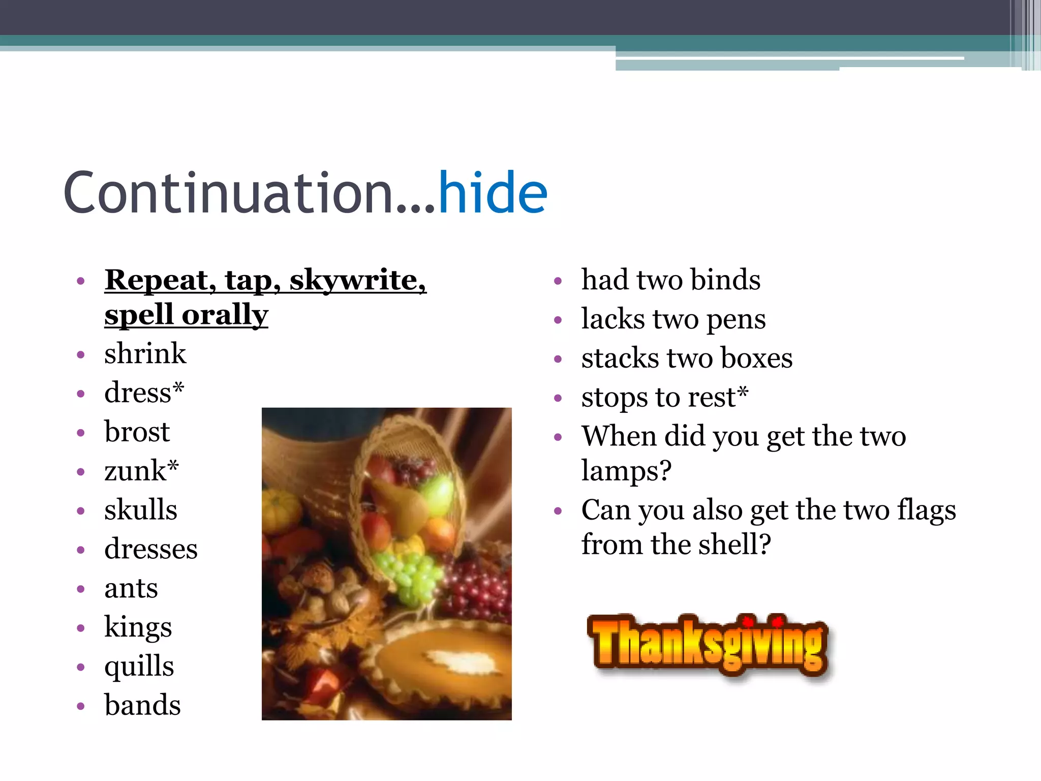 Continuation…hide
• Repeat, tap, skywrite,   • had two binds
  spell orally             • lacks two pens
• shrink                   • stacks two boxes
• dress*                   • stops to rest*
• brost                    • When did you get the two
• zunk*                      lamps?
• skulls                   • Can you also get the two flags
• dresses                    from the shell?
• ants
• kings
• quills
• bands
 