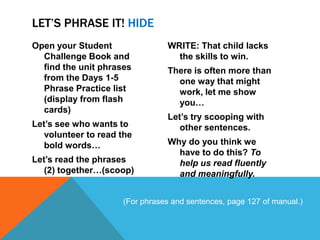 LET’S PHRASE IT! HIDE
Open your Student               WRITE: That child lacks
  Challenge Book and              the skills to win.
  find the unit phrases         There is often more than
  from the Days 1-5               one way that might
  Phrase Practice list            work, let me show
  (display from flash             you…
  cards)
                                Let’s try scooping with
Let’s see who wants to             other sentences.
   volunteer to read the
   bold words…                  Why do you think we
                                  have to do this? To
Let’s read the phrases            help us read fluently
   (2) together…(scoop)           and meaningfully.


                     (For phrases and sentences, page 127 of manual.)
 