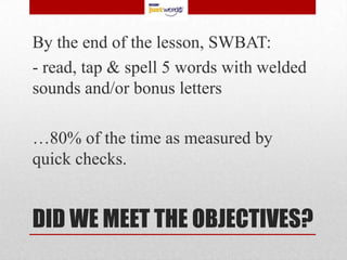 By the end of the lesson, SWBAT:
- read, tap & spell 5 words with welded
sounds and/or bonus letters

…80% of the time as measured by
quick checks.


DID WE MEET THE OBJECTIVES?
 
