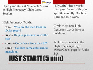 Open your Student Notebook & turn      “Skywrite” these words
to High Frequency/ Sight Words         with your finger while you
Section.                               spell them orally. Do three
                                       times for each word.
High Frequency Words:
- who – Who are the men from the       Circle these new high
  Swiss press?                         frequency words in your
                                       notebook.
- how – Help us plan how to tell the
  staff.
- come – Come back from the cliff!     Add the sentences in the
                                       High frequency/ Sight
- some – Get him some cold ham to
                                       Words Check page for Units
  munch on.
                                       1-3.

    JUST START! (5 min)
 