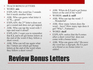 • TEACH BONUS LETTERS
• WORD: mis
                                              • ASK: When do f, l and s get bonus
• EXPLAIN: this word has 3 sounds               letters at the end of the word?
  but it needs another letter.
                                              • WORDS: smell & sniff
• ASK: Who can guess what letter it
  is? S… great!                               • ASK: Who can tap the word -?
                                                …Wonderful!
• EXPLAIN: the 2nd letter s does not
  get a sound and does not get tapped.        • ASK: How many letters does the
                                                word – have? How many taps does it
• ASK: Who can tap the word with 3              get? Why?...Fantastic!
  taps and read it aloud?
                                              • WORD: shelf
• EXPLAIN: I want you to remember
  that f, l, and s all get bonus letters at   • EXPLAIN: notice that the l comes
  the end of the word if they follow a          after a short vowel but does not
  short vowel.                                  come with a bonus letter.
• ASK: Who can tell me again what             • ASK: Who can guess why? Because
  the 3 letters are which get bonus             the word has a digraph, the l is part
  letters at the end of the word when           of a blend so no bonus letter is
  they follow a short vowel?                    added.



     Review Bonus Letters
 
