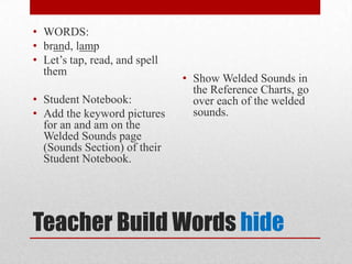 • WORDS:
• brand, lamp
• Let’s tap, read, and spell
  them
                               • Show Welded Sounds in
                                 the Reference Charts, go
• Student Notebook:              over each of the welded
• Add the keyword pictures       sounds.
  for an and am on the
  Welded Sounds page
  (Sounds Section) of their
  Student Notebook.




Teacher Build Words hide
 