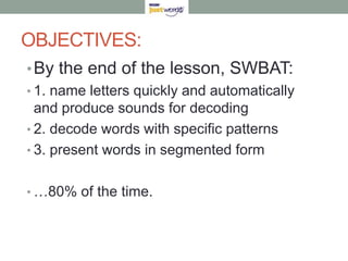 OBJECTIVES:By the end of the lesson, SWBAT:1. name letters quickly and automatically and produce sounds for decoding2. decode words with specific patterns3. present words in segmented form…80% of the time.