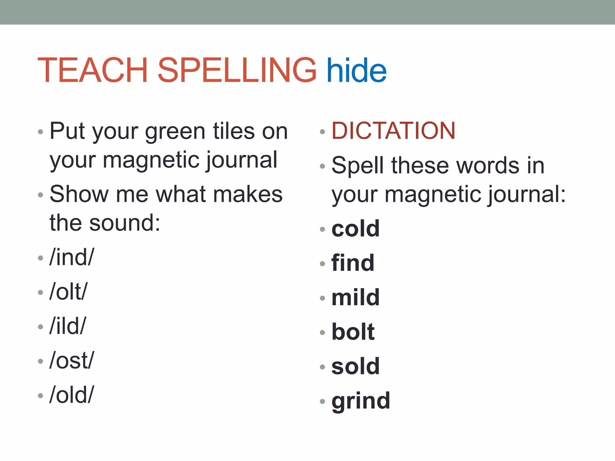 TEACHER BUILD WORDS hideWORD: coldDemonstrate: /k/ -one tap; /old/ one tap, 3 fingers gluedSay: The green cards are the welded sounds; when they are tapped you weld the sounds together rather than segmenting them.Why do we have to do this?Welded sounds have more than one sounds but we glue them together to make it easier to read and spell them.Read & tap: blind, child, cold, scold, host