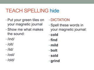 TEACHER BUILD WORDS hideWORD: coldDemonstrate: /k/ -one tap; /old/ one tap, 3 fingers gluedSay: The green cards are the welded sounds; when they are tapped you weld the sounds together rather than segmenting them.Why do we have to do this?Welded sounds have more than one sounds but we glue them together to make it easier to read and spell them.Read & tap: blind, child, cold, scold, host