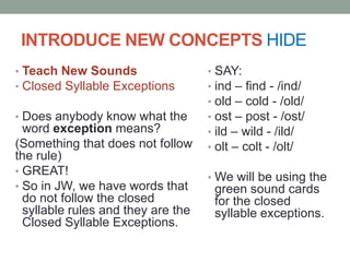 Review closed syllables hideWORD: dropIs this word a closed syllable? (yes)Why is it a closed syllable? (it has one vowel and it is followed by at least one consonant)What does the 0 say in a closed syllable? /o/FANTASTIC!!