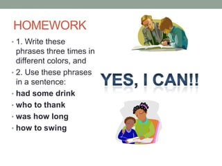 HOMEWORK
• 1. Write these
  phrases three times in
  different colors, and
• 2. Use these phrases
  in a sentence:
• had some drink
• who to thank
• was how long
• how to swing
 