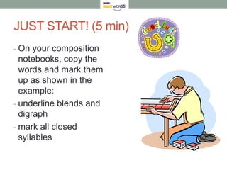 JUST START! (5 min)
- On your composition
  notebooks, copy the
  words and mark them
  up as shown in the
  example:
- underline blends and
  digraph
- mark all closed
  syllables
 