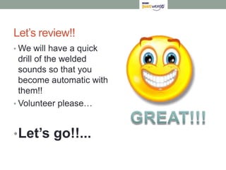 Let’s review!!
• We will have a quick
  drill of the welded
  sounds so that you
  become automatic with
  them!!
• Volunteer please…



• Let’s go!!...
 