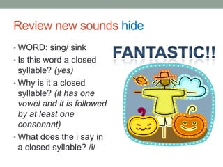 Review new sounds hide
• WORD: sing/ sink
• Is this word a closed
  syllable? (yes)
• Why is it a closed
  syllable? (it has one
  vowel and it is followed
  by at least one
  consonant)
• What does the i say in
  a closed syllable? /i/
 