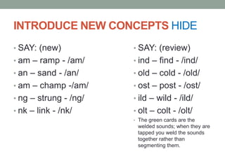 INTRODUCE NEW CONCEPTS HIDE
• SAY: (new)           • SAY: (review)
• am – ramp - /am/     • ind – find - /ind/
• an – sand - /an/     • old – cold - /old/
• am – champ -/am/     • ost – post - /ost/
• ng – strung - /ng/   • ild – wild - /ild/
• nk – link - /nk/     • olt – colt - /olt/
                       • The green cards are the
                        welded sounds; when they are
                        tapped you weld the sounds
                        together rather than
                        segmenting them.
 
