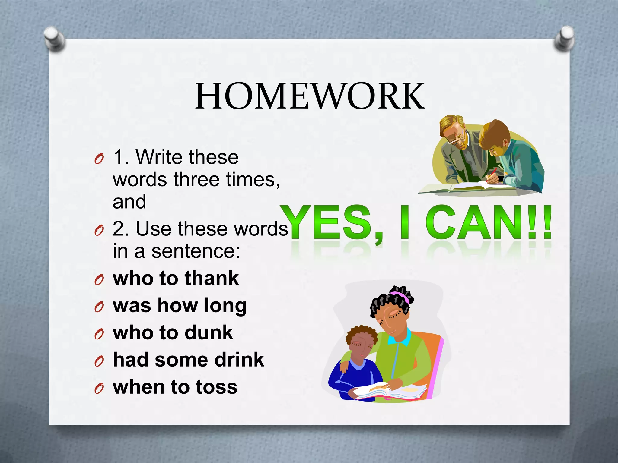 HOMEWORK
O 1. Write these
    words three times,
    and
O   2. Use these words
    in a sentence:
O   who to thank
O   was how long
O   who to dunk
O   had some drink
O   when to toss
 