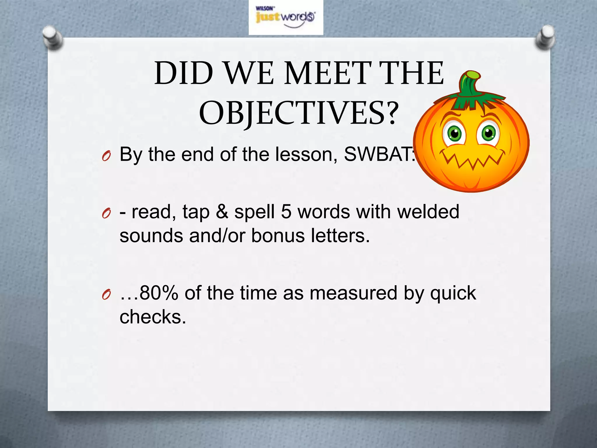 DID WE MEET THE
       OBJECTIVES?
O By the end of the lesson, SWBAT:


O - read, tap & spell 5 words with welded
  sounds and/or bonus letters.

O …80% of the time as measured by quick
  checks.
 