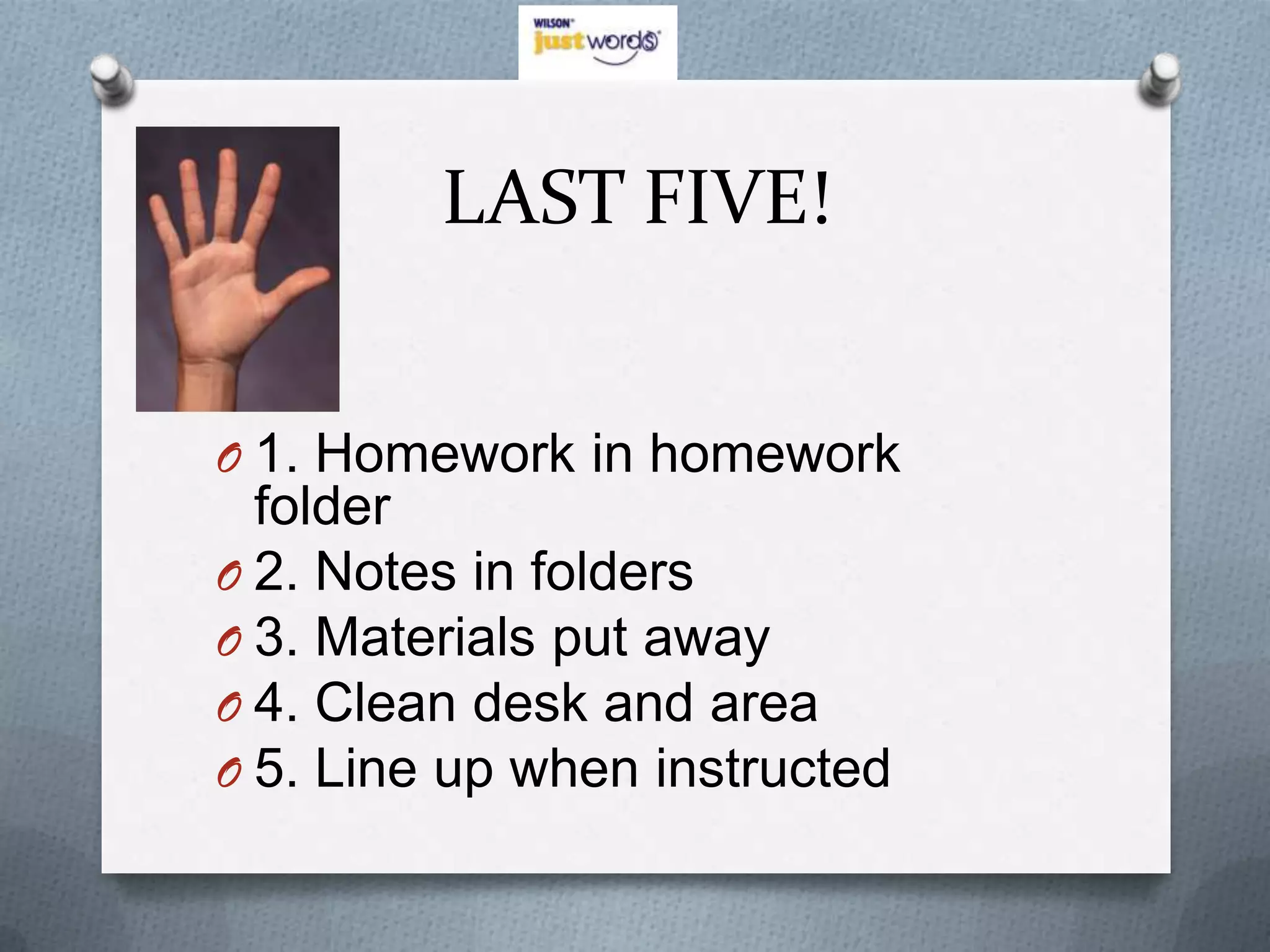 LAST FIVE!


O 1. Homework in homework
  folder
O 2. Notes in folders
O 3. Materials put away
O 4. Clean desk and area
O 5. Line up when instructed
 
