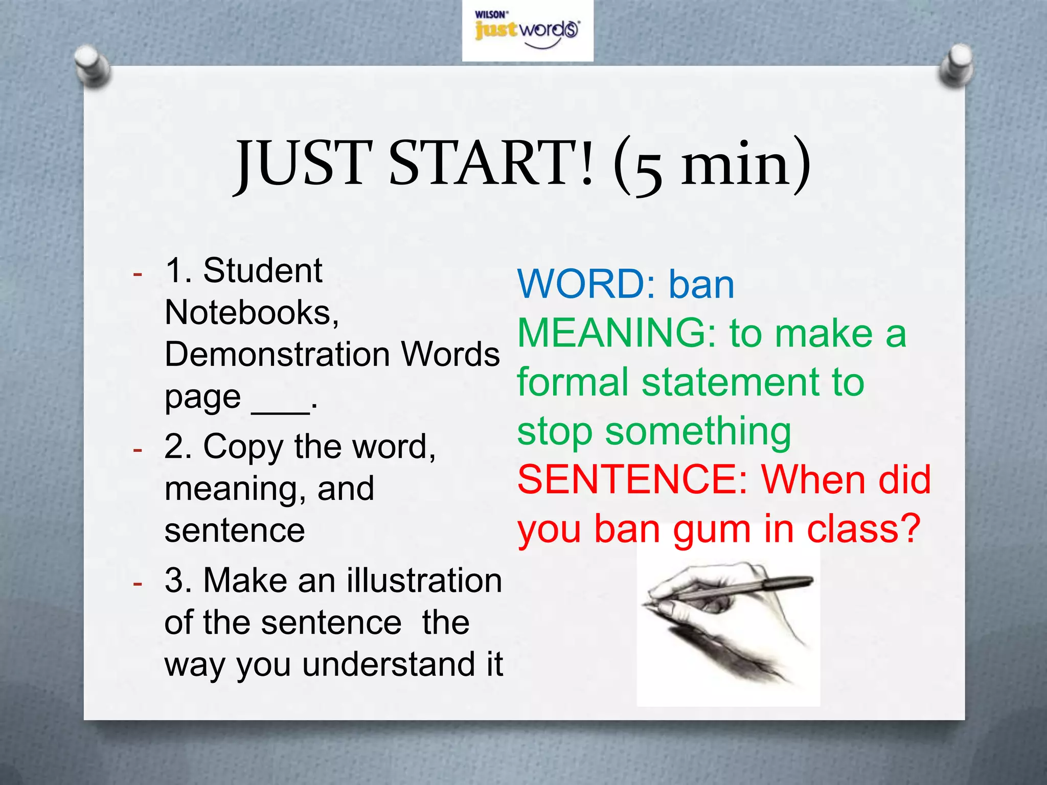 JUST START! (5 min)
- 1. Student
                        WORD: ban
    Notebooks,
    Demonstration Words
                        MEANING: to make a
    page ___.           formal statement to
-   2. Copy the word,   stop something
    meaning, and        SENTENCE: When did
    sentence            you ban gum in class?
- 3. Make an illustration
    of the sentence the
    way you understand it
 