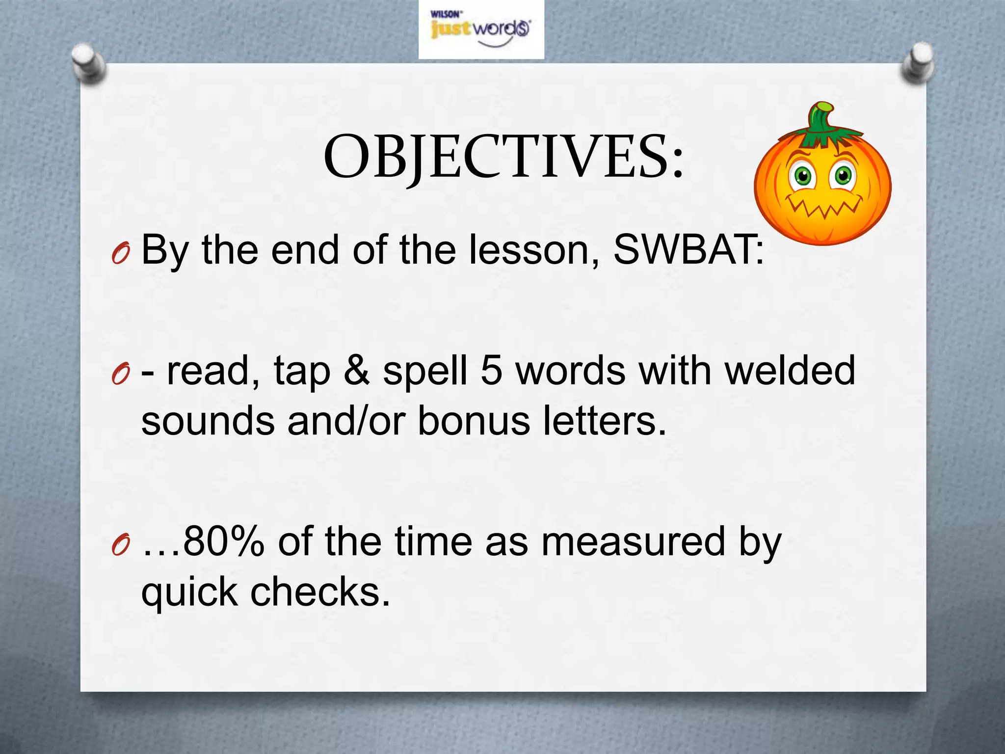 OBJECTIVES:
O By the end of the lesson, SWBAT:


O - read, tap & spell 5 words with welded
 sounds and/or bonus letters.

O …80% of the time as measured by
 quick checks.
 