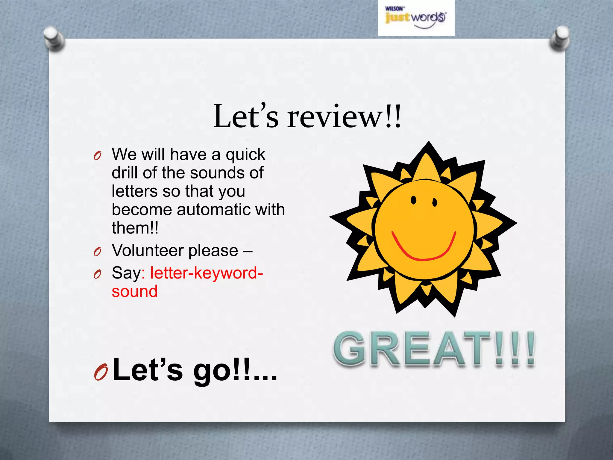 Let’s review!!
O We will have a quick
  drill of the sounds of
  letters so that you
  become automatic with
  them!!
O Volunteer please –
O Say: letter-keyword-
  sound



O Let’s go!!...
 