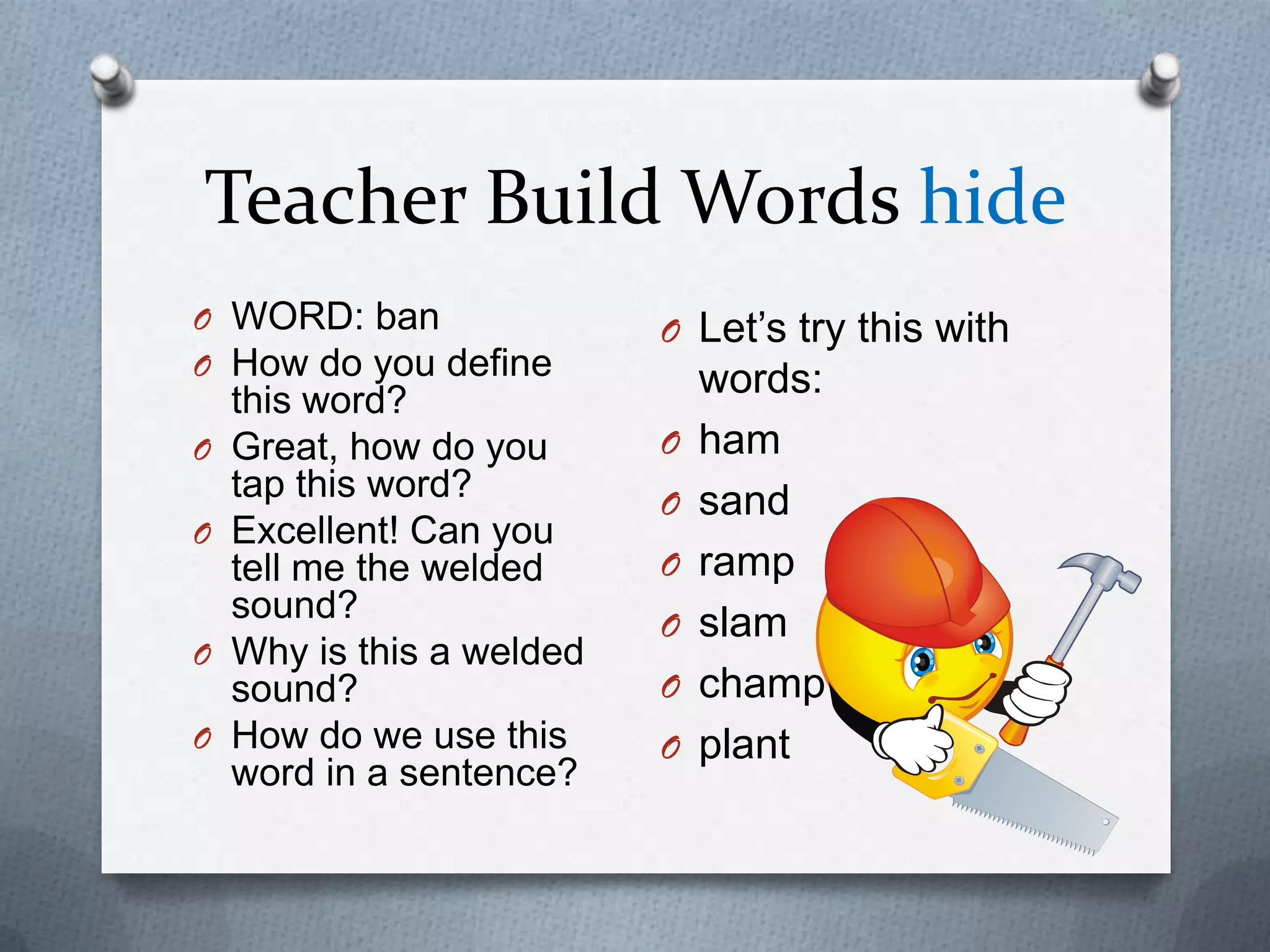 Teacher Build Words hide
O WORD: ban                O Let’s try this with
O How do you define
    this word?
                               words:
O   Great, how do you      O   ham
    tap this word?         O   sand
O   Excellent! Can you
    tell me the welded     O   ramp
    sound?                 O   slam
O   Why is this a welded
    sound?                 O   champ
O   How do we use this     O   plant
    word in a sentence?
 