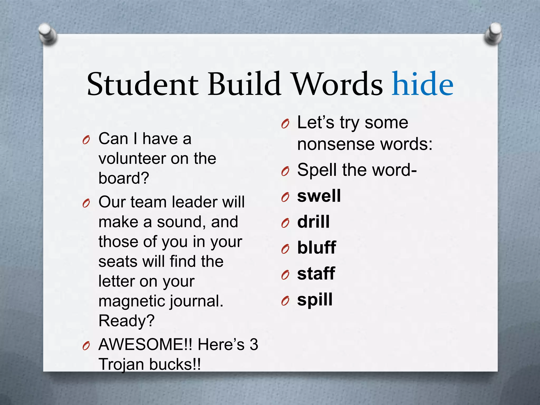 Student Build Words hide
                         O Let’s try some
O Can I have a               nonsense words:
  volunteer on the
                         O   Spell the word-
  board?
O Our team leader will   O   swell
  make a sound, and      O   drill
  those of you in your   O   bluff
  seats will find the
  letter on your         O   staff
  magnetic journal.      O   spill
  Ready?
O AWESOME!! Here’s 3
  Trojan bucks!!
 