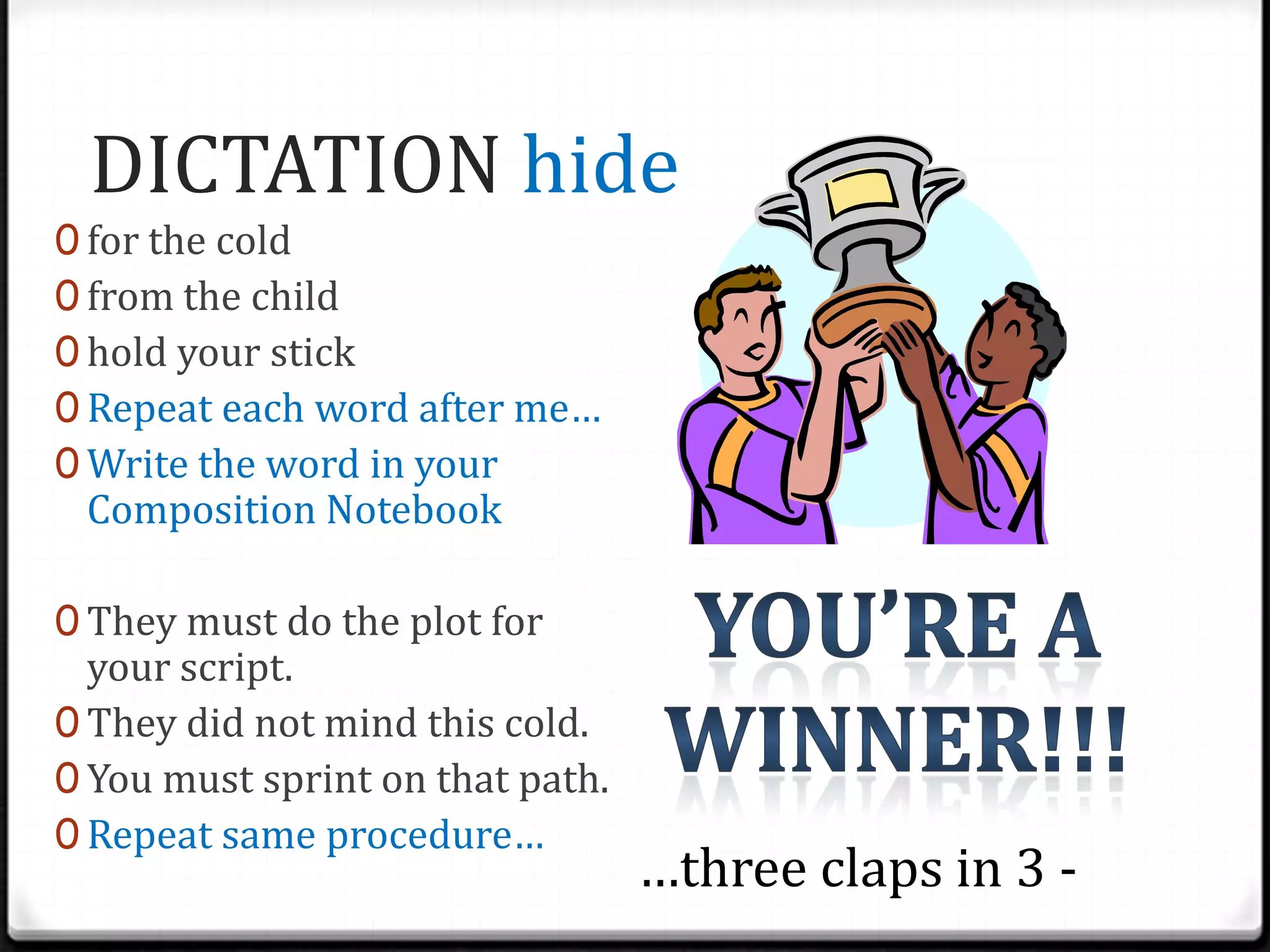 DICTATION hideNow, get your Composition BooksThere are days that we will be doing dictation, and you are expected to show success. How does success look like? 80% proficiencyRepeat the word after me…(say a word)Let’s tap this word…(tap the word with students/ get a volunteer)Let’s skywrite this word…Spell it in your Composition NotebookUnderline the digraphsSOUNDS: /ind/, /ild/, /olt/WORDS: whisk, duskblash, flig, plosh