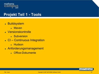 Projekt Teil 1 - Tools


Buildsystem




Versionskontrolle




Subversion

CI – Continuous Integration




Maven

Hudson

Anforderungsmanagement


Titel - Autor

Office-Dokumente

Copyright © 2007 MATHEMA Software GmbH

12

 