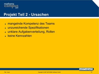 Projekt Teil 2 - Ursachen





mangelnde Kompetenz des Teams
unzureichende Spezifikationen
unklare Aufgabenverteilung, Rollen
keine Kennzahlen

Titel - Autor

Copyright © 2007 MATHEMA Software GmbH

15

 