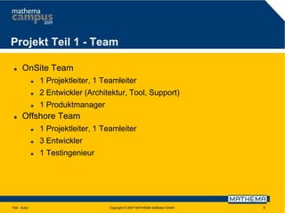Projekt Teil 1 - Team


OnSite Team



2 Entwickler (Architektur, Tool, Support)





1 Projektleiter, 1 Teamleiter
1 Produktmanager

Offshore Team



3 Entwickler



Titel - Autor

1 Projektleiter, 1 Teamleiter
1 Testingenieur

Copyright © 2007 MATHEMA Software GmbH

9

 