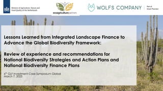 1
Lessons Learned from Integrated Landscape Finance to
Advance the Global Biodiversity Framework:
Review of experience and recommendations for
National Biodiversity Strategies and Action Plans and
National Biodiversity Finance Plans
6th
GLF Investment Case Symposium Global
March 7, 2023
 