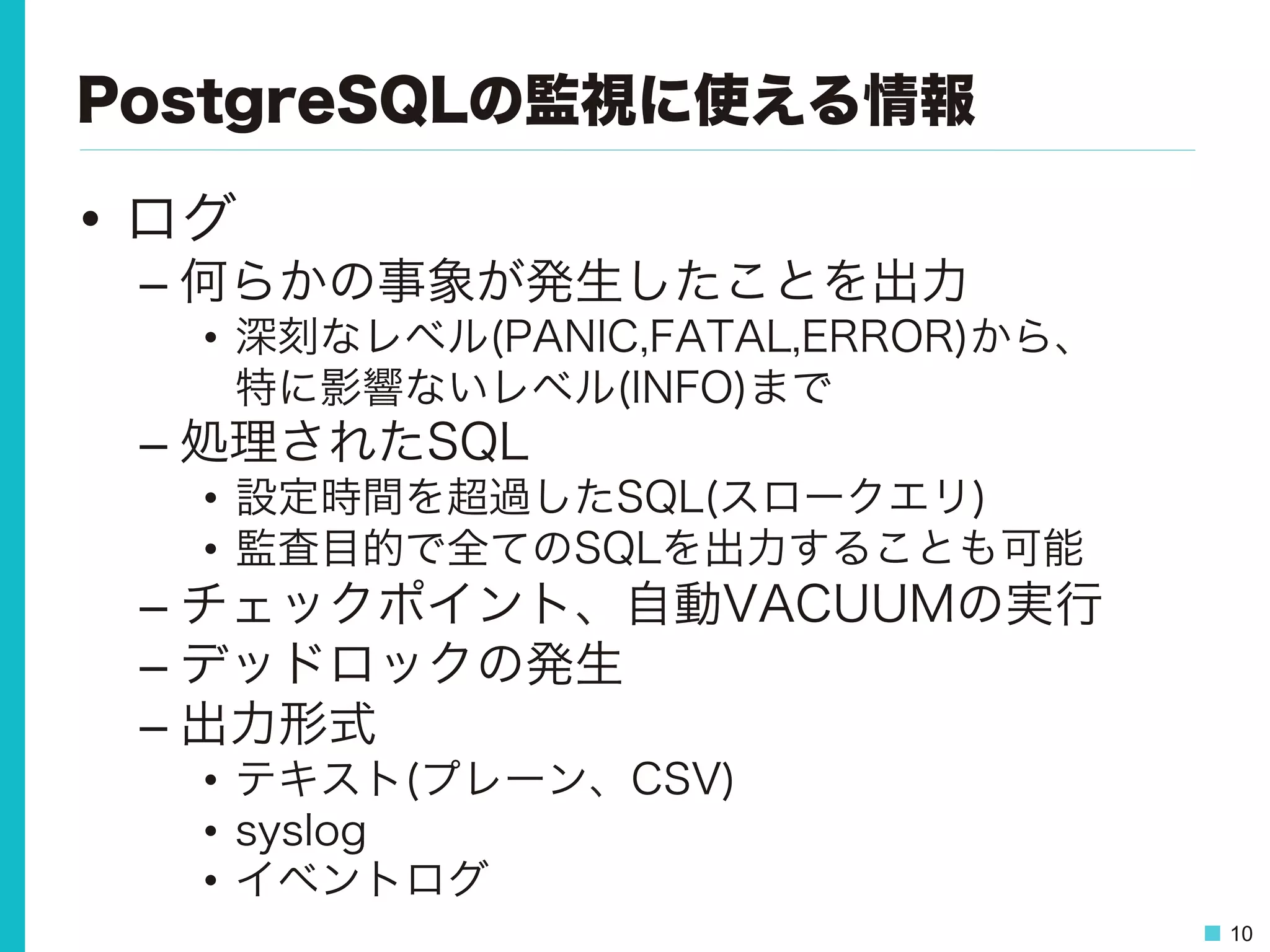 10
PostgreSQLの監視に使える情報
•  ログ
– 何らかの事象が発生したことを出力
•  深刻なレベル(PANIC,FATAL,ERROR)から、
特に影響ないレベル(INFO)まで
– 処理されたSQL
•  設定時間を超過したSQL(スロークエリ)
•  監査目的で全てのSQLを出力することも可能
– チェックポイント、自動VACUUMの実行
– デッドロックの発生
– 出力形式
•  テキスト(プレーン、CSV)
•  syslog
•  イベントログ
 
