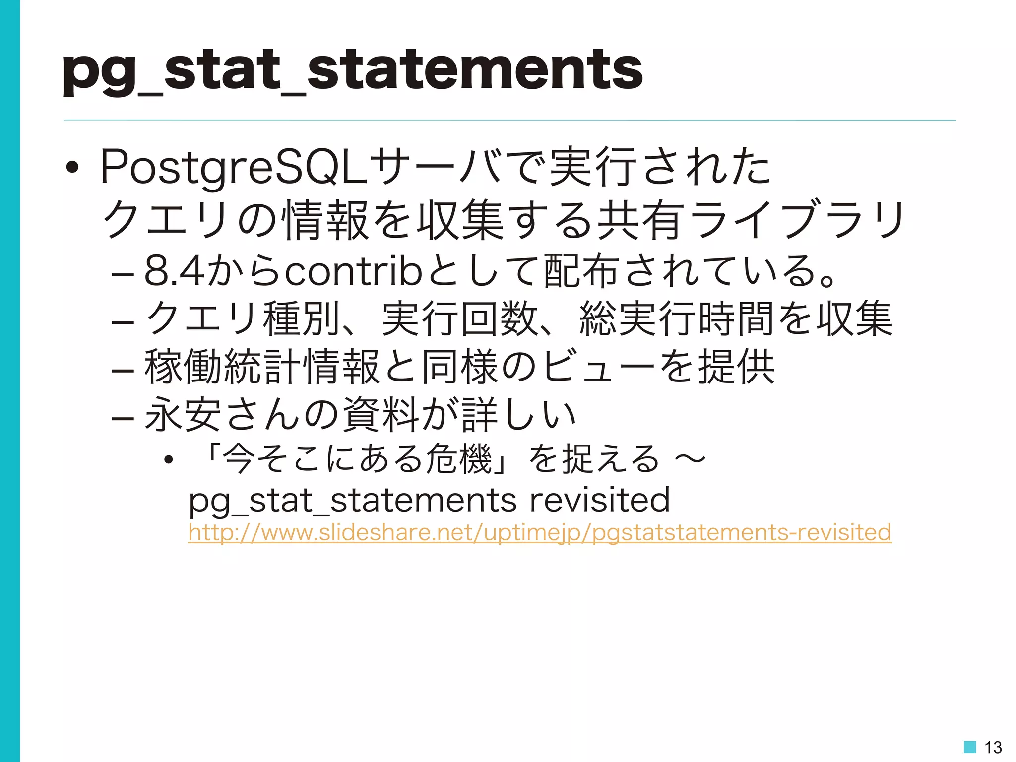 13
pg_stat_statements
•  PostgreSQLサーバで実行された
クエリの情報を収集する共有ライブラリ
– 8.4からcontribとして配布されている。
– クエリ種別、実行回数、総実行時間を収集
– 稼働統計情報と同様のビューを提供
– 永安さんの資料が詳しい
•  「今そこにある危機」を捉える ∼
pg_stat_statements revisited
http://www.slideshare.net/uptimejp/pgstatstatements-revisited
 