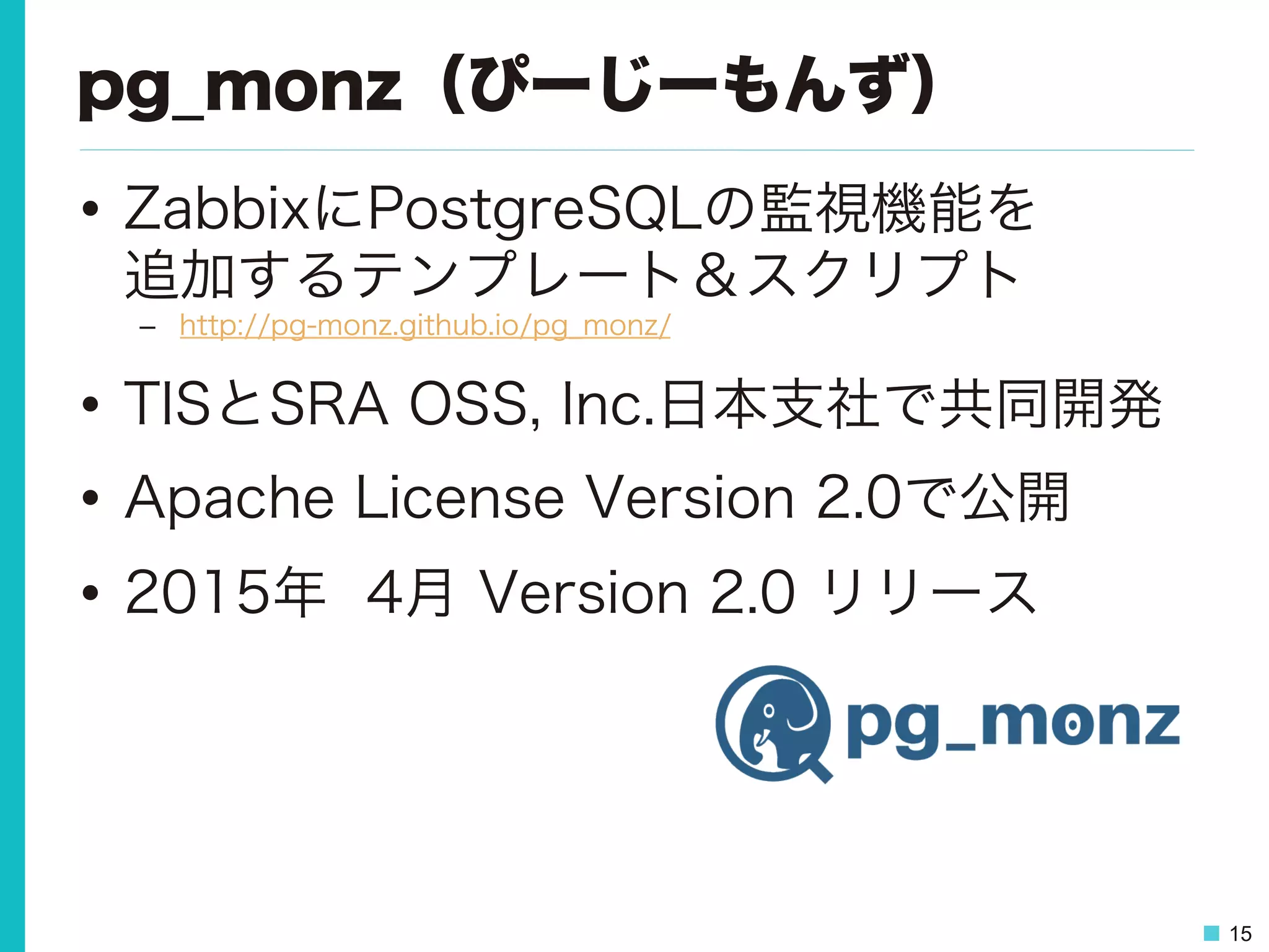 15
pg_monz（ぴーじーもんず）
•  ZabbixにPostgreSQLの監視機能を  
追加するテンプレート＆スクリプト
–  http://pg-monz.github.io/pg_monz/
•  TISとSRA OSS, Inc.日本支社で共同開発
•  Apache License Version 2.0で公開
•  2015年 4月 Version 2.0 リリース
 