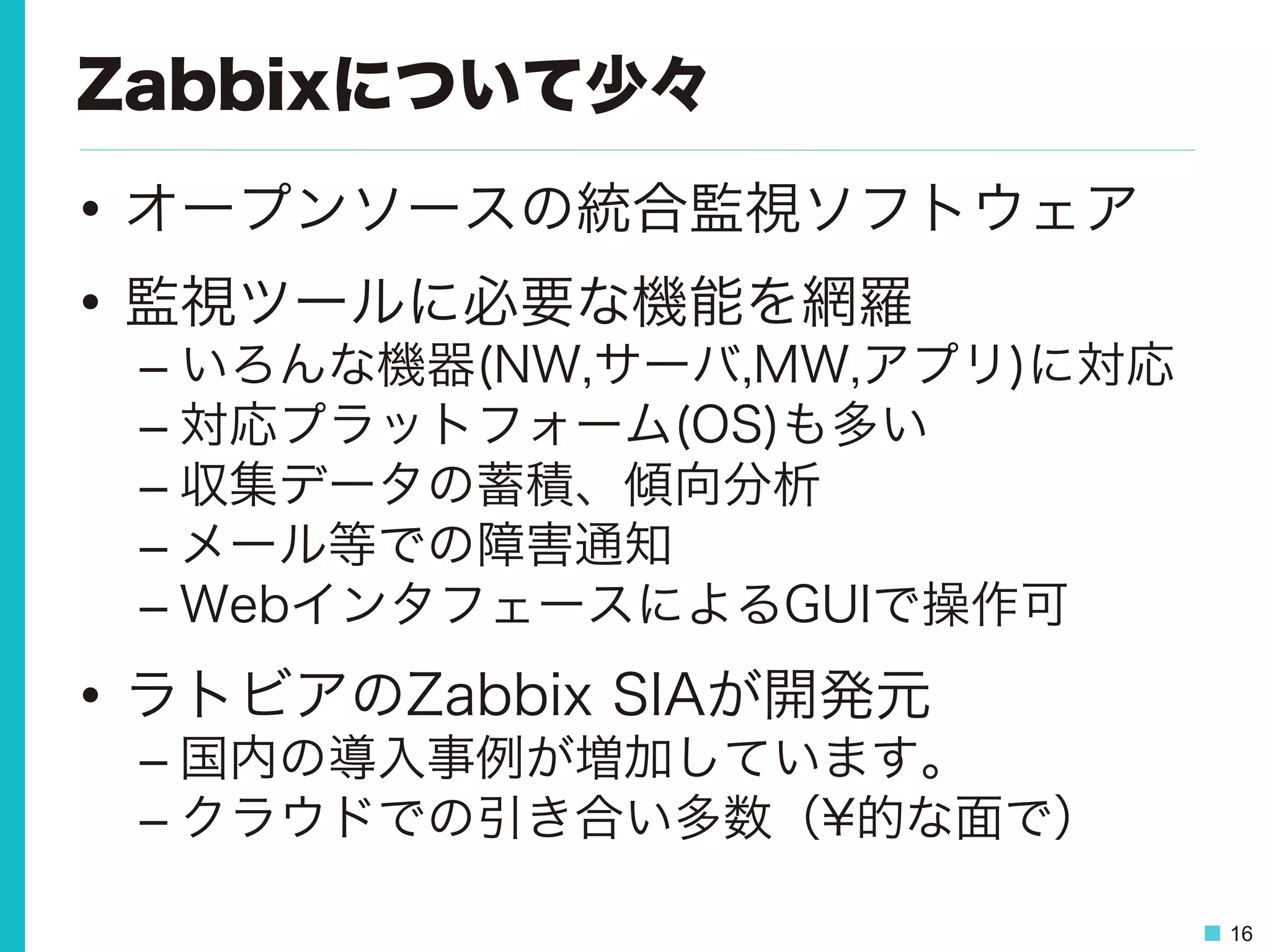 16
Zabbixについて少々
•  オープンソースの統合監視ソフトウェア
•  監視ツールに必要な機能を網羅
– いろんな機器(NW,サーバ,MW,アプリ)に対応
– 対応プラットフォーム(OS)も多い
– 収集データの蓄積、傾向分析
– メール等での障害通知
– WebインタフェースによるGUIで操作可
•  ラトビアのZabbix SIAが開発元
– 国内の導入事例が増加しています。
– クラウドでの引き合い多数（¥的な面で）
 