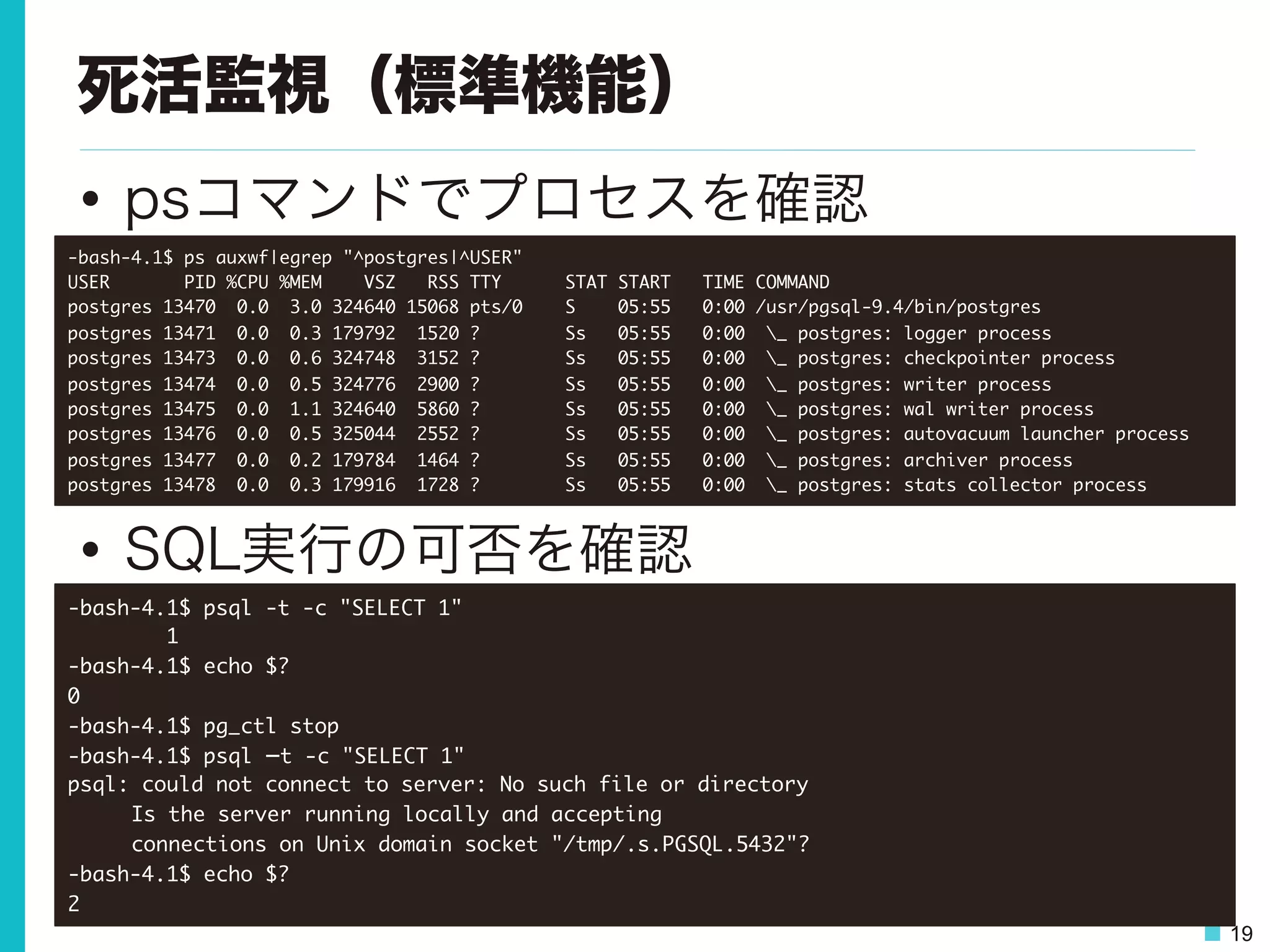 19
死活監視（標準機能）
•  psコマンドでプロセスを確認
•  SQL実行の可否を確認
-bash-4.1$	 ps	 auxwf|egrep	 "^postgres|^USER"

USER	 	 	 	 	 	 	 PID	 %CPU	 %MEM	 	 	 	 VSZ	 	 	 RSS	 TTY	 	 	 	 	 	 STAT	 START	 	 	 TIME	 COMMAND

postgres	 13470	 	 0.0	 	 3.0	 324640	 15068	 pts/0	 	 	 	 S	 	 	 	 05:55	 	 	 0:00	 /usr/pgsql-9.4/bin/postgres

postgres	 13471	 	 0.0	 	 0.3	 179792	 	 1520	 ?	 	 	 	 	 	 	 	 Ss	 	 	 05:55	 	 	 0:00	 	 _	 postgres:	 logger	 process	 	 	 

postgres	 13473	 	 0.0	 	 0.6	 324748	 	 3152	 ?	 	 	 	 	 	 	 	 Ss	 	 	 05:55	 	 	 0:00	 	 _	 postgres:	 checkpointer	 process	 	 	 

postgres	 13474	 	 0.0	 	 0.5	 324776	 	 2900	 ?	 	 	 	 	 	 	 	 Ss	 	 	 05:55	 	 	 0:00	 	 _	 postgres:	 writer	 process	 	 	 

postgres	 13475	 	 0.0	 	 1.1	 324640	 	 5860	 ?	 	 	 	 	 	 	 	 Ss	 	 	 05:55	 	 	 0:00	 	 _	 postgres:	 wal	 writer	 process	 	 	 

postgres	 13476	 	 0.0	 	 0.5	 325044	 	 2552	 ?	 	 	 	 	 	 	 	 Ss	 	 	 05:55	 	 	 0:00	 	 _	 postgres:	 autovacuum	 launcher	 process	 	 	 

postgres	 13477	 	 0.0	 	 0.2	 179784	 	 1464	 ?	 	 	 	 	 	 	 	 Ss	 	 	 05:55	 	 	 0:00	 	 _	 postgres:	 archiver	 process	 	 	 

postgres	 13478	 	 0.0	 	 0.3	 179916	 	 1728	 ?	 	 	 	 	 	 	 	 Ss	 	 	 05:55	 	 	 0:00	 	 _	 postgres:	 stats	 collector	 process	 

-bash-4.1$	 psql	 -t	 -c	 "SELECT	 1"

	 	 	 	 	 	 	 	 1

-bash-4.1$	 echo	 $?

0

-bash-4.1$	 pg_ctl	 stop

-bash-4.1$	 psql	 –t	 -c	 "SELECT	 1"

psql:	 could	 not	 connect	 to	 server:	 No	 such	 file	 or	 directory



Is	 the	 server	 running	 locally	 and	 accepting



connections	 on	 Unix	 domain	 socket	 "/tmp/.s.PGSQL.5432"?

-bash-4.1$	 echo	 $?

2

 