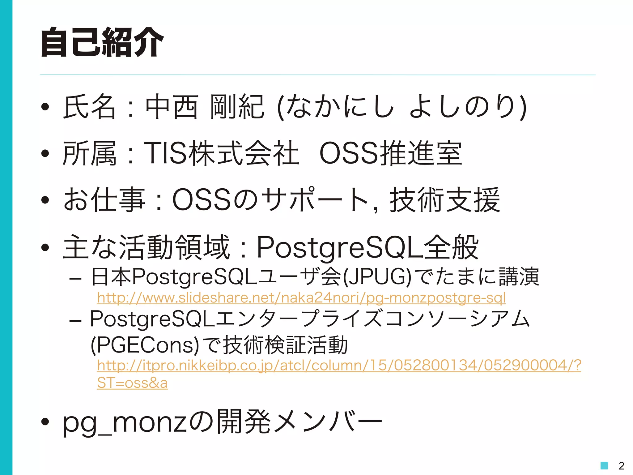 2
自己紹介
•  氏名 : 中西 剛紀 (なかにし よしのり)
•  所属 : TIS株式会社 OSS推進室
•  お仕事 : OSSのサポート, 技術支援
•  主な活動領域 : PostgreSQL全般
–  日本PostgreSQLユーザ会(JPUG)でたまに講演
http://www.slideshare.net/naka24nori/pg-monzpostgre-sql
–  PostgreSQLエンタープライズコンソーシアム
(PGECons)で技術検証活動
http://itpro.nikkeibp.co.jp/atcl/column/15/052800134/052900004/?
ST=oss&a
•  pg_monzの開発メンバー
 
