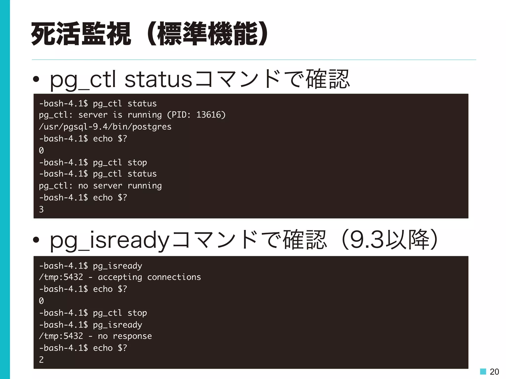 20
死活監視（標準機能）
•  pg_ctl statusコマンドで確認
•  pg_isreadyコマンドで確認（9.3以降）
-bash-4.1$	 pg_ctl	 status

pg_ctl:	 server	 is	 running	 (PID:	 13616)

/usr/pgsql-9.4/bin/postgres

-bash-4.1$	 echo	 $?

0

-bash-4.1$	 pg_ctl	 stop

-bash-4.1$	 pg_ctl	 status

pg_ctl:	 no	 server	 running

-bash-4.1$	 echo	 $?

3

-bash-4.1$	 pg_isready

/tmp:5432	 -	 accepting	 connections

-bash-4.1$	 echo	 $?

0

-bash-4.1$	 pg_ctl	 stop

-bash-4.1$	 pg_isready

/tmp:5432	 -	 no	 response

-bash-4.1$	 echo	 $?

2

 
