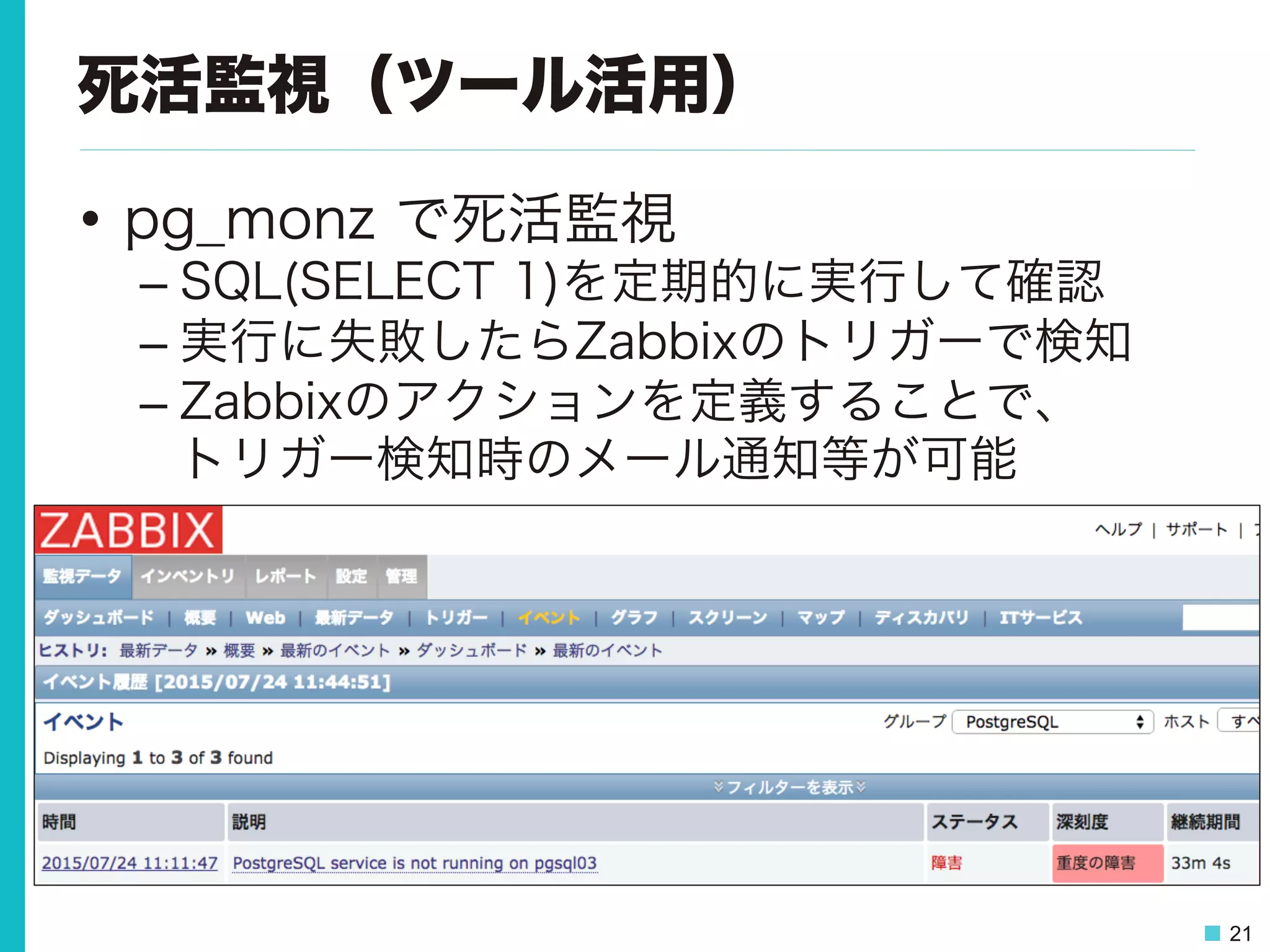 21
死活監視（ツール活用）
•  pg_monz で死活監視
– SQL(SELECT 1)を定期的に実行して確認
– 実行に失敗したらZabbixのトリガーで検知
– Zabbixのアクションを定義することで、
トリガー検知時のメール通知等が可能
 