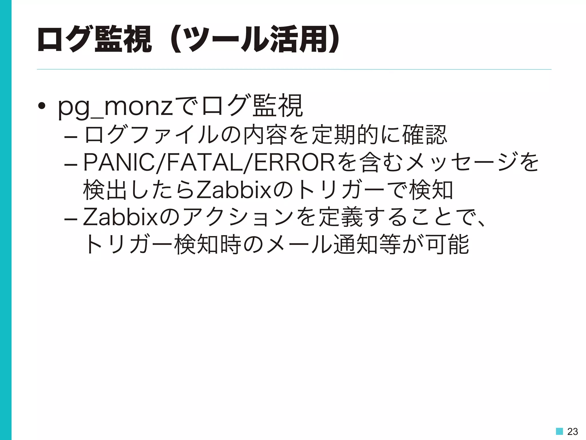 23
ログ監視（ツール活用）
•  pg_monzでログ監視
– ログファイルの内容を定期的に確認
– PANIC/FATAL/ERRORを含むメッセージを
検出したらZabbixのトリガーで検知
– Zabbixのアクションを定義することで、
トリガー検知時のメール通知等が可能
 