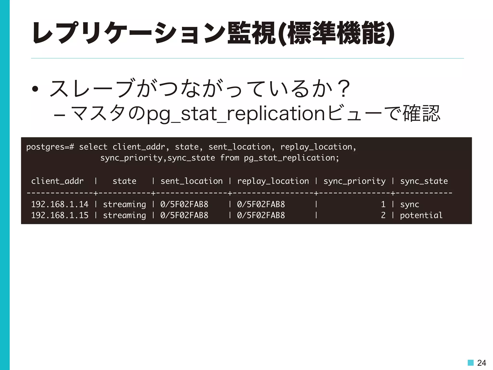 24
レプリケーション監視(標準機能)
•  スレーブがつながっているか？
– マスタのpg_stat_replicationビューで確認
postgres=#	 select	 client_addr,	 state,	 sent_location,	 replay_location,



 

 

sync_priority,sync_state	 from	 pg_stat_replication;



	 client_addr	 	 |	 	 	 state	 	 	 |	 sent_location	 |	 replay_location	 |	 sync_priority	 |	 sync_state	 

--------------+-----------+---------------+-----------------+---------------+------------

	 192.168.1.14	 |	 streaming	 |	 0/5F02FAB8	 	 	 	 |	 0/5F02FAB8	 	 	 	 	 	 |	 	 	 	 	 	 	 	 	 	 	 	 	 1	 |	 sync

	 192.168.1.15	 |	 streaming	 |	 0/5F02FAB8	 	 	 	 |	 0/5F02FAB8	 	 	 	 	 	 |	 	 	 	 	 	 	 	 	 	 	 	 	 2	 |	 potential

 