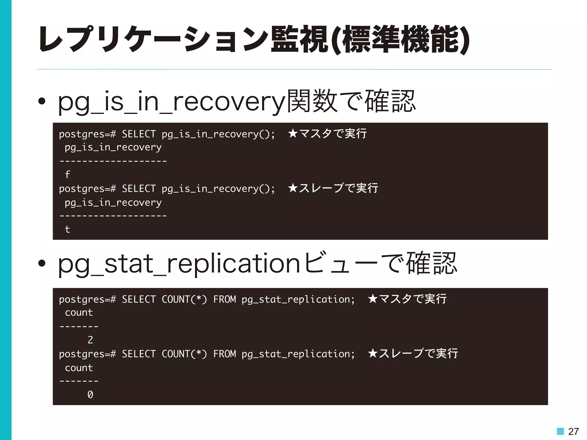 27
レプリケーション監視(標準機能)
•  pg_is_in_recovery関数で確認
•  pg_stat_replicationビューで確認
postgres=#	 SELECT	 pg_is_in_recovery();　★マスタで実行

	 pg_is_in_recovery	 

-------------------

	 f

postgres=#	 SELECT	 pg_is_in_recovery();　★スレーブで実行

	 pg_is_in_recovery	 

-------------------

	 t

postgres=#	 SELECT	 COUNT(*)	 FROM	 pg_stat_replication;　★マスタで実行

	 count	 

-------

	 	 	 	 	 2

postgres=#	 SELECT	 COUNT(*)	 FROM	 pg_stat_replication;　★スレーブで実行

	 count	 

-------

	 	 	 	 	 0

 