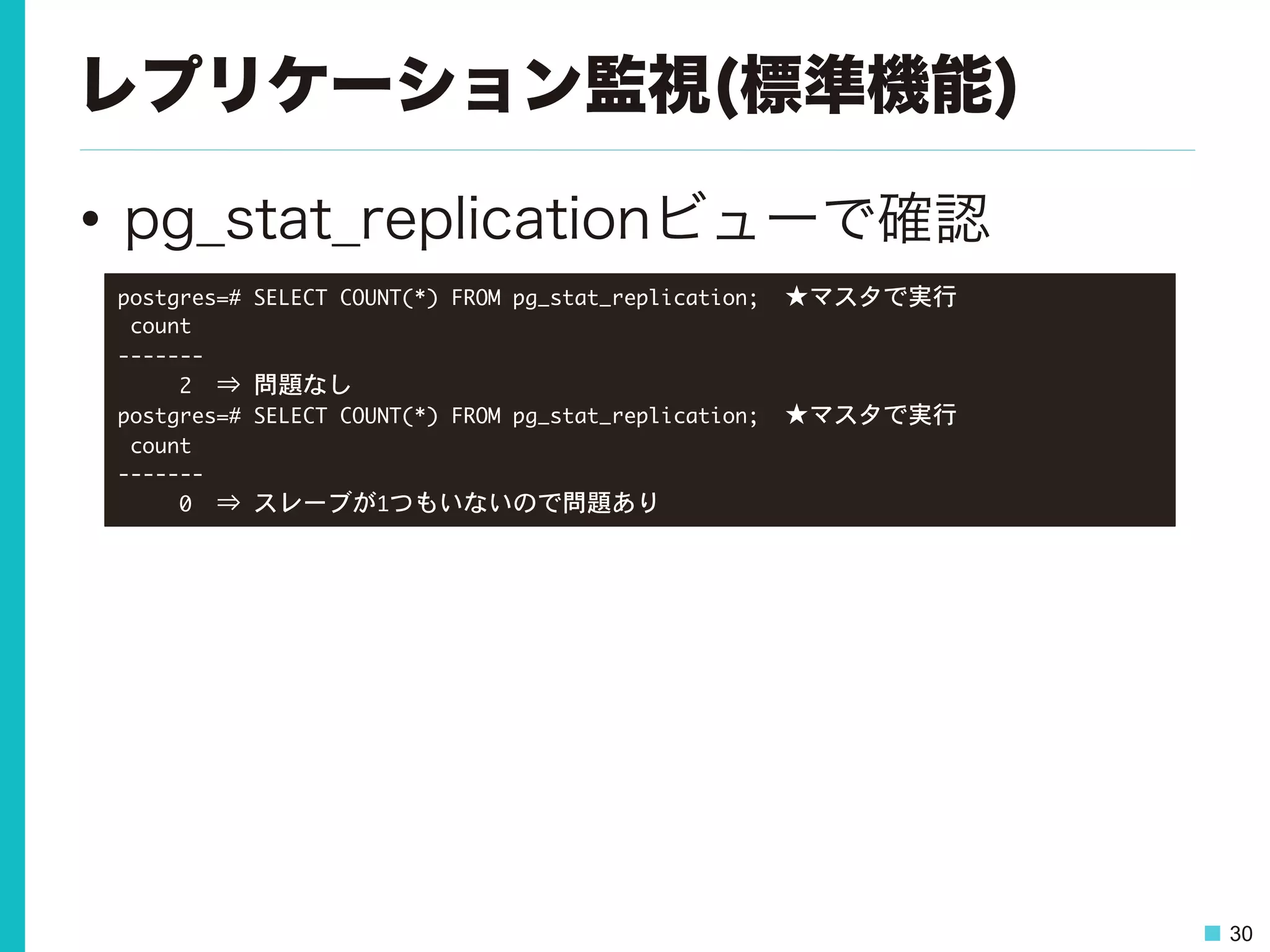 30
レプリケーション監視(標準機能)
•  pg_stat_replicationビューで確認
postgres=#	 SELECT	 COUNT(*)	 FROM	 pg_stat_replication;　★マスタで実行

	 count	 

-------

	 	 	 	 	 2　⇒	 問題なし

postgres=#	 SELECT	 COUNT(*)	 FROM	 pg_stat_replication;　★マスタで実行

	 count	 

-------

	 	 	 	 	 0　⇒	 スレーブが1つもいないので問題あり

 